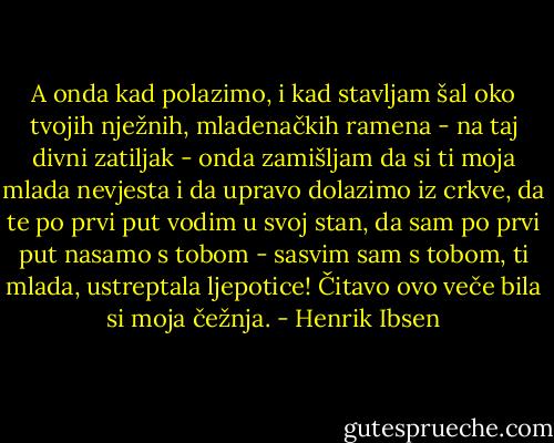 A onda kad polazimo, i kad stavljam šal oko tvojih nježnih, mladenačkih ramena - na taj divni zatiljak - onda zamišljam da si ti moja mlada nevjesta i da upravo dolazimo iz crkve, da te po prvi put vodim u svoj stan, da sam po prvi put nasamo s tobom - sasvim sam s tobom, ti mlada, ustreptala ljepotice! Čitavo ovo veče bila si moja čežnja. - Henrik Ibsen