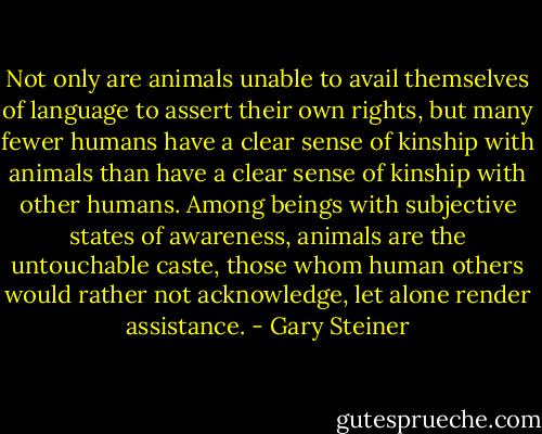 Not only are animals unable to avail themselves of language to assert their own rights, but many fewer humans have a clear sense of kinship with animals than have a clear sense of kinship with other humans. Among beings with subjective states of awareness, animals are the untouchable caste, those whom human others would rather not acknowledge, let alone render assistance. - Gary Steiner