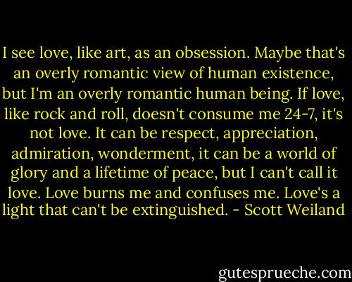 I see love, like art, as an obsession. Maybe that's an overly romantic view of human existence, but I'm an overly romantic human being. If love, like rock and roll, doesn't consume me 24-7, it's not love. It can be respect, appreciation, admiration, wonderment, it can be a world of glory and a lifetime of peace, but I can't call it love. Love burns me and confuses me. Love's a light that can't be extinguished. - Scott Weiland