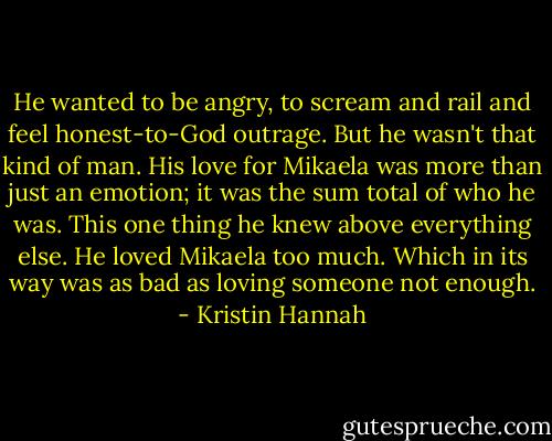 He wanted to be angry, to scream and rail and feel honest-to-God outrage. But he wasn't that kind of man. His love for Mikaela was more than just an emotion; it was the sum total of who he was. This one thing he knew above everything else. He loved Mikaela too much. Which in its way was as bad as loving someone not enough. - Kristin Hannah