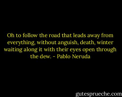 Oh to follow the road that leads away from everything,<br />without anguish, death, winter waiting along it<br />with their eyes open through the dew. - Pablo Neruda