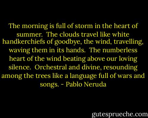 The morning is full of storm<br />in the heart of summer.<br /><br />The clouds travel like white handkerchiefs of goodbye,<br />the wind, travelling, waving them in its hands.<br /><br />The numberless heart of the wind<br />beating above our loving silence.<br /><br />Orchestral and divine, resounding among the trees<br />like a language full of wars and songs. - Pablo Neruda