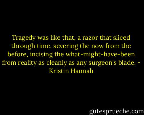 Tragedy was like that, a razor that sliced through time, severing the now from the before, incising the what-might-have-been from reality as cleanly as any surgeon's blade. - Kristin Hannah