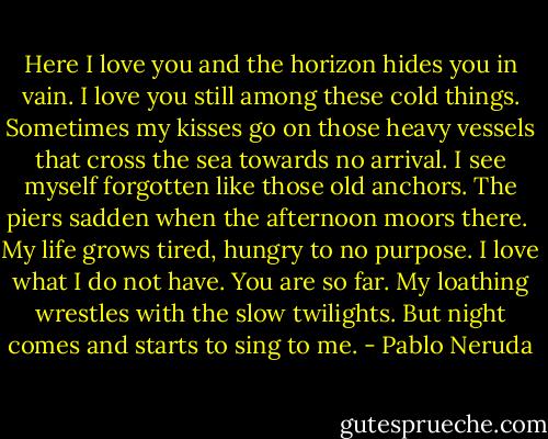 Here I love you and the horizon hides you in vain.<br />I love you still among these cold things.<br />Sometimes my kisses go on those heavy vessels<br />that cross the sea towards no arrival.<br />I see myself forgotten like those old anchors.<br />The piers sadden when the afternoon moors there. <br />My life grows tired, hungry to no purpose.<br />I love what I do not have. You are so far.<br />My loathing wrestles with the slow twilights.<br />But night comes and starts to sing to me. - Pablo Neruda