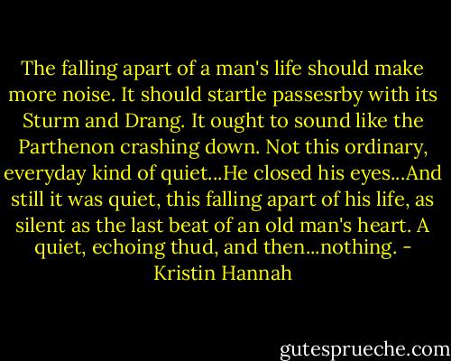 The falling apart of a man's life should make more noise. It should startle passesrby with its Sturm and Drang. It ought to sound like the Parthenon crashing down. Not this ordinary, everyday kind of quiet...He closed his eyes...And still it was quiet, this falling apart of his life, as silent as the last beat of an old man's heart. A quiet, echoing thud, and then...nothing. - Kristin Hannah