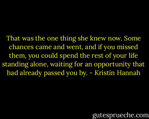 That was the one thing she knew now. Some chances came and went, and if you missed them, you could spend the rest of your life standing alone, waiting for an opportunity that had already passed you by. - Kristin Hannah