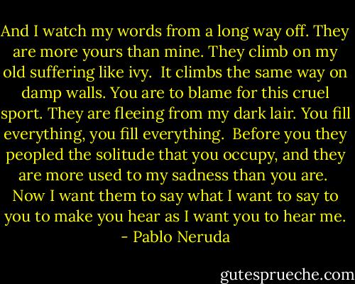 And I watch my words from a long way off.<br />They are more yours than mine.<br />They climb on my old suffering like ivy.<br /><br />It climbs the same way on damp walls.<br />You are to blame for this cruel sport.<br />They are fleeing from my dark lair.<br />You fill everything, you fill everything.<br /><br />Before you they peopled the solitude that you occupy,<br />and they are more used to my sadness than you are.<br /><br />Now I want them to say what I want to say to you<br />to make you hear as I want you to hear me. - Pablo Neruda