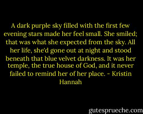 A dark purple sky filled with the first few evening stars made her feel small. She smiled; that was what she expected from the sky. All her life, she'd gone out at night and stood beneath that blue velvet darkness. It was her temple, the true house of God, and it never failed to remind her of her place. - Kristin Hannah