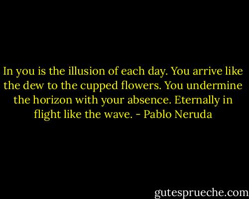 In you is the illusion of each day.<br />You arrive like the dew to the cupped flowers.<br />You undermine the horizon with your absence.<br />Eternally in flight like the wave. - Pablo Neruda