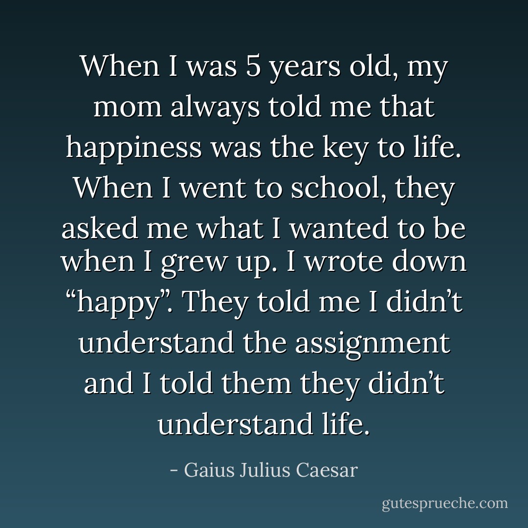 When I was 5 years old, my mom always told me that hap­pi­ness was the key to life. When I went to school, they asked me what I wanted to be when I grew up. I wrote down “happy”. They told me I didn’t under­stand the assign­ment and I told them they didn’t under­stand life. - Gaius Julius Caesar