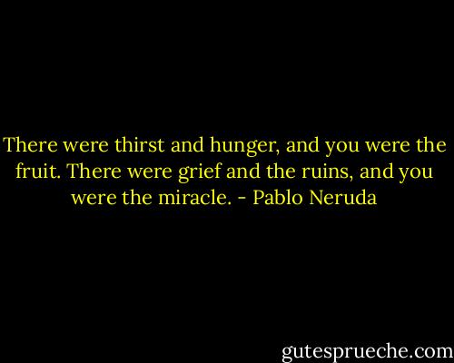 There were thirst and hunger, and you were the fruit.<br />There were grief and the ruins, and you were the miracle. - Pablo Neruda