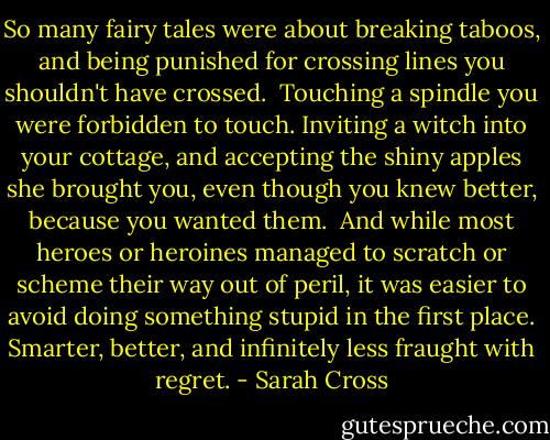 So many fairy tales were about breaking taboos, and being punished for crossing lines you shouldn't have crossed.<br /><br />Touching a spindle you were forbidden to touch. Inviting a witch into your cottage, and accepting the shiny apples she brought you, even though you knew better, because you wanted them.<br /><br />And while most heroes or heroines managed to scratch or scheme their way out of peril, it was easier to avoid doing something stupid in the first place. Smarter, better, and infinitely less fraught with regret. - Sarah Cross
