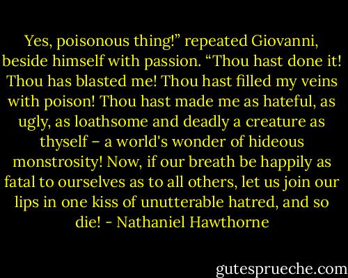 Yes, poisonous thing!” repeated Giovanni, beside himself with passion. “Thou hast done it! Thou has blasted me! Thou hast filled my veins with poison! Thou hast made me as hateful, as ugly, as loathsome and deadly a creature as thyself – a world's wonder of hideous monstrosity! Now, if our breath be happily as fatal to ourselves as to all others, let us join our lips in one kiss of unutterable hatred, and so die! - Nathaniel Hawthorne