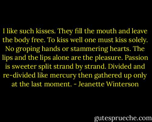 I like such kisses. They fill the mouth and leave the body free. To kiss well one must kiss solely. No groping hands or stammering hearts. The lips and the lips alone are the pleasure. Passion is sweeter split strand by strand. Divided and re-divided like mercury then gathered up only at the last moment. - Jeanette Winterson