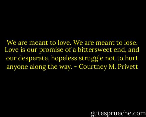 We are meant to love. We are meant to lose. Love is our promise of a bittersweet end, and our desperate, hopeless struggle not to hurt anyone along the way. - Courtney M. Privett