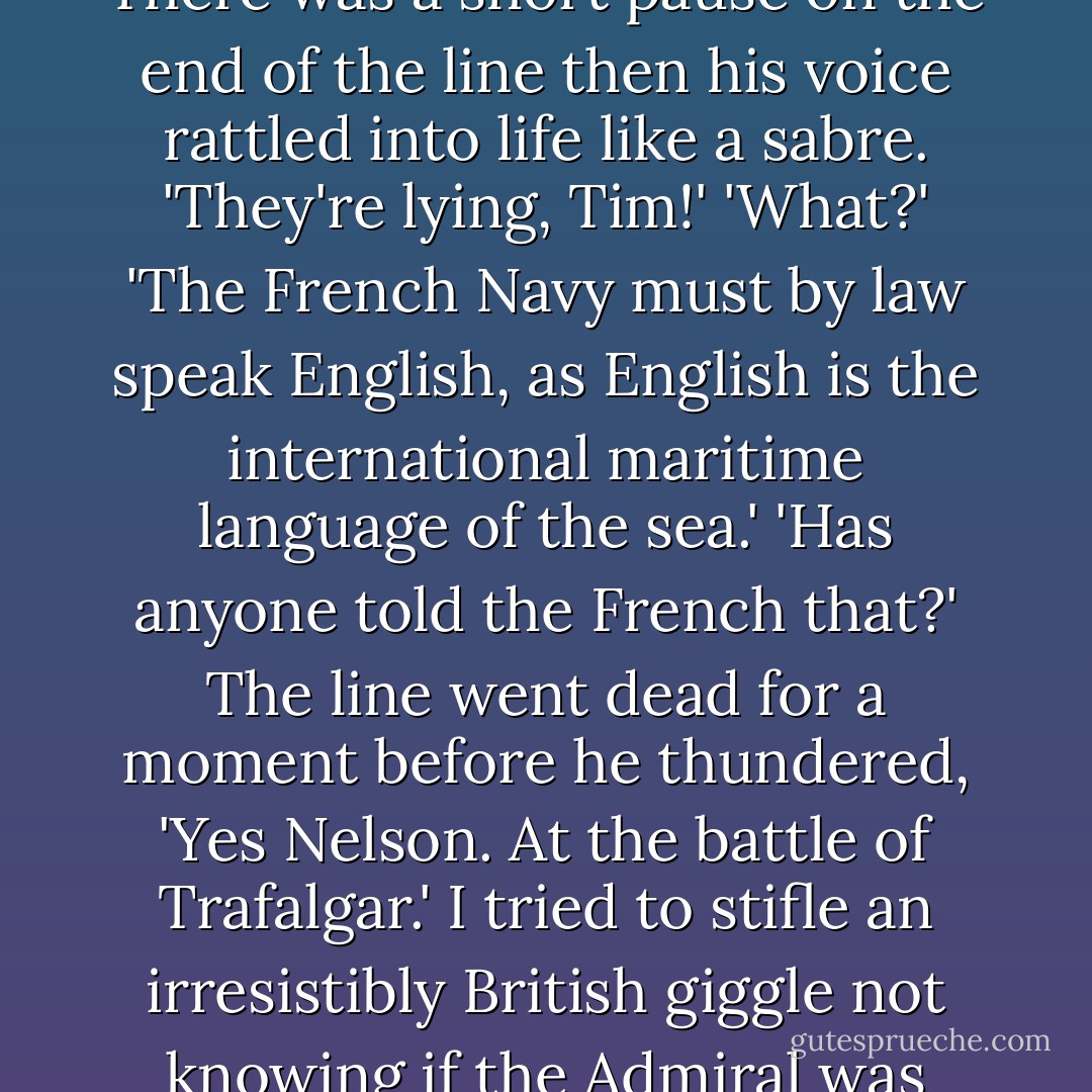 I phoned the Admiral back.<br />'It's no use, Admiral, the French speak nothing but French.'<br />There was a short pause on the end of the line then his voice rattled into life like a sabre.<br />'They're lying, Tim!'<br />'What?'<br />'The French Navy must by law speak English, as English is the international maritime language of the sea.'<br />'Has anyone told the French that?'<br />The line went dead for a moment before he thundered, 'Yes Nelson. At the battle of Trafalgar.'<br />I tried to stifle an irresistibly British giggle not knowing if the Admiral was making a joke or not. I got it right. He was serious. - Tim FitzHigham