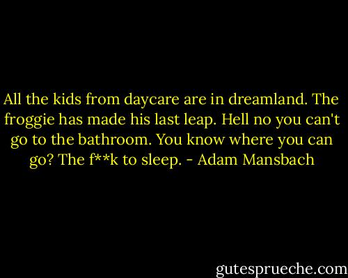 All the kids from daycare are in dreamland.<br />The froggie has made his last leap.<br />Hell no you can't go to the bathroom.<br />You know where you can go?<br />The f**k to sleep. - Adam Mansbach