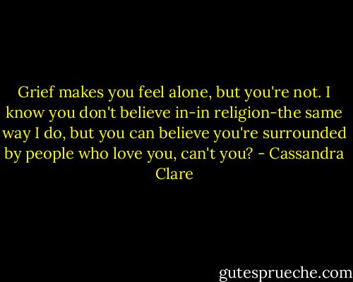 Grief makes you feel alone, but you're not. I know you don't believe in-in religion-the same way I do, but you can believe you're surrounded by people who love you, can't you? - Cassandra Clare