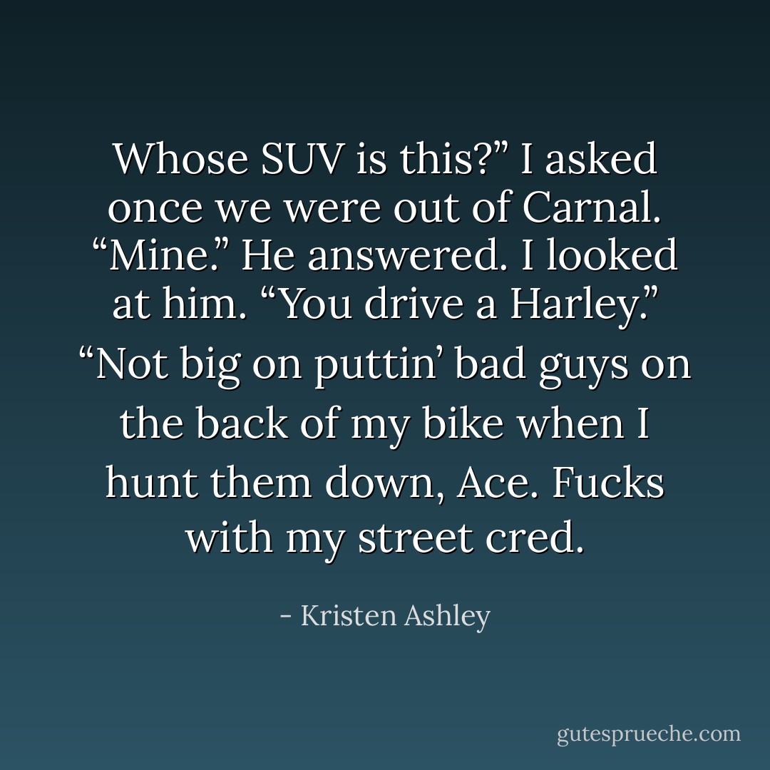 Whose SUV is this?” I asked once we were out of Carnal.<br />“Mine.” He answered.<br />I looked at him. “You drive a Harley.”<br />“Not big on puttin’ bad guys on the back of my bike when I hunt them down, Ace. Fucks with my street cred. - Kristen Ashley