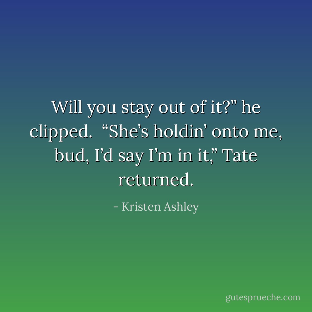 Will you stay out of it?” he clipped. <br />“She’s holdin’ onto me, bud, I’d say I’m in it,” Tate returned. - Kristen Ashley