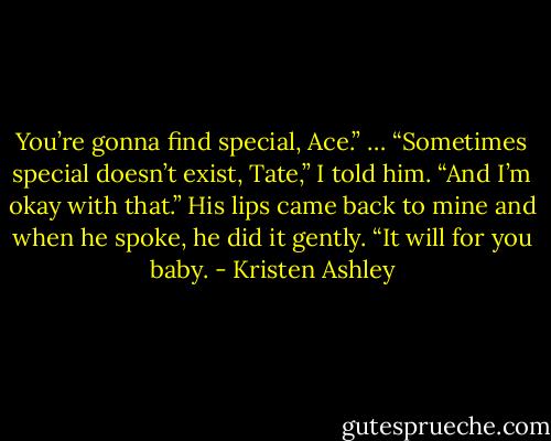 You’re gonna find special, Ace.”<br />…<br />“Sometimes special doesn’t exist, Tate,” I told him. “And I’m okay with that.”<br />His lips came back to mine and when he spoke, he did it gently. “It will for you baby. - Kristen Ashley