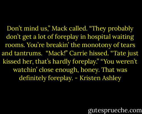 Don’t mind us,” Mack called. “They probably don’t get a lot of foreplay in hospital waiting rooms. You’re breakin’ the monotony of tears and tantrums. <br />“Mack!” Carrie hissed. “Tate just kissed her, that’s hardly foreplay.”<br />“You weren’t watchin’ close enough, honey. That was definitely foreplay. - Kristen Ashley