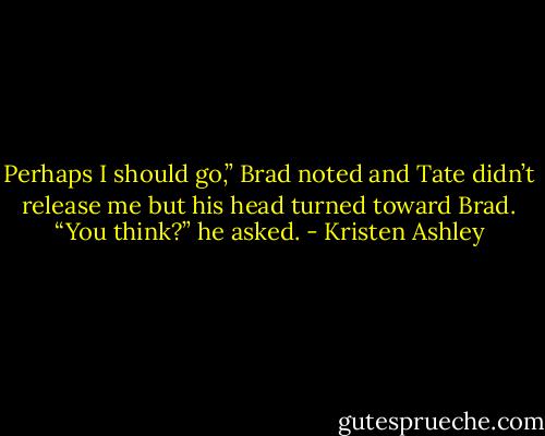 Perhaps I should go,” Brad noted and Tate didn’t release me but his head turned toward Brad.<br />“You think?” he asked. - Kristen Ashley