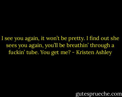 I see you again, it won’t be pretty. I find out she sees you again, you’ll be breathin’ through a fuckin’ tube. You get me? - Kristen Ashley