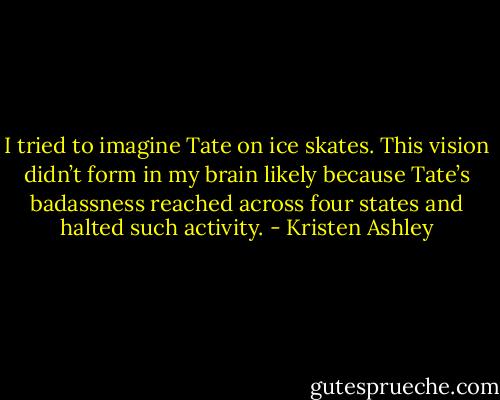 I tried to imagine Tate on ice skates. This vision didn’t form in my brain likely because Tate’s badassness reached across four states and halted such activity. - Kristen Ashley