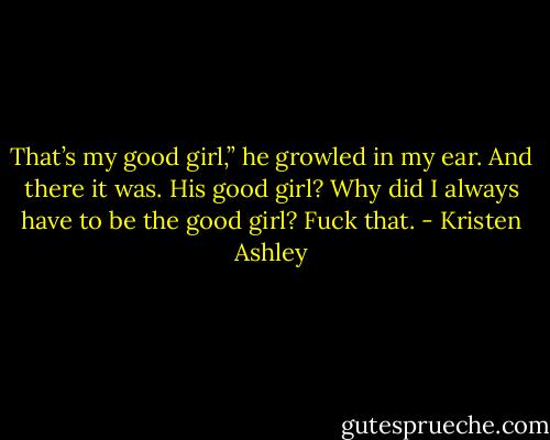 That’s my good girl,” he growled in my ear. And there it was. His good girl? Why did I always have to be the good girl? Fuck that. - Kristen Ashley