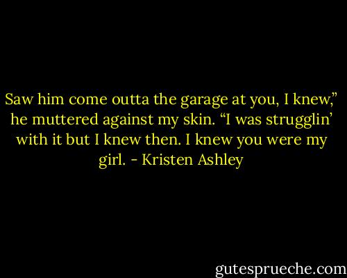 Saw him come outta the garage at you, I knew,” he muttered against my skin. “I was strugglin’ with it but I knew then. I knew you were my girl. - Kristen Ashley