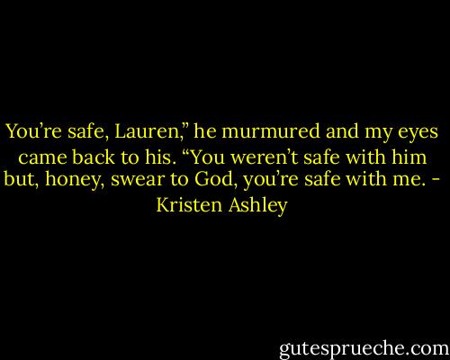 You’re safe, Lauren,” he murmured and my eyes came back to his.<br />“You weren’t safe with him but, honey, swear to God, you’re safe with me. - Kristen Ashley