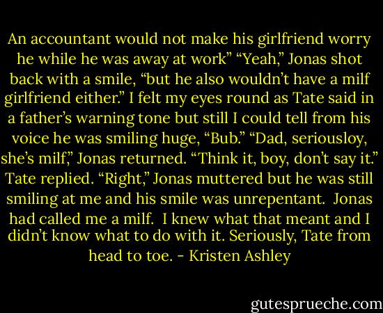 An accountant would not make his girlfriend worry he while he was away at work”<br />“Yeah,” Jonas shot back with a smile, “but he also wouldn’t have a milf girlfriend either.”<br />I felt my eyes round as Tate said in a father’s warning tone but still I could tell from his voice he was smiling huge, “Bub.”<br />“Dad, seriousloy, she’s milf,” Jonas returned.<br />“Think it, boy, don’t say it.” Tate replied.<br />“Right,” Jonas muttered but he was still smiling at me and his smile was unrepentant. <br />Jonas had called me a milf. <br />I knew what that meant and I didn’t know what to do with it.<br />Seriously, Tate from head to toe. - Kristen Ashley