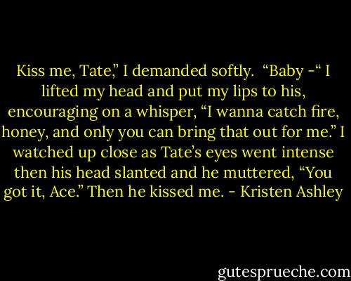 Kiss me, Tate,” I demanded softly. <br />“Baby -“<br />I lifted my head and put my lips to his, encouraging on a whisper, “I wanna catch fire, honey, and only you can bring that out for me.”<br />I watched up close as Tate’s eyes went intense then his head slanted and he muttered, “You got it, Ace.”<br />Then he kissed me. - Kristen Ashley