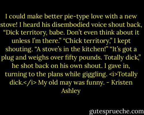 I could make better pie-type love with a new stove!<br />I heard his disembodied voice shout back, “Dick territory, babe. Don’t even think about it unless I’m there.”<br />“Chick territory,” I kept shouting. “A stove’s in the kitchen!”<br />“It’s got a plug and weighs over fifty pounds. Totally dick,” he shot back on his own shout.<br />I gave in, turning to the plans while giggling.<br /><i>Totally dick.</i><br />My old may was funny. - Kristen Ashley