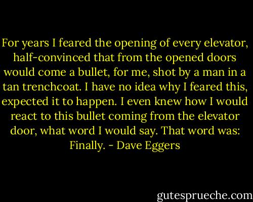 For years I feared the opening of every elevator, half-convinced that from the opened doors would come a bullet, for me, shot by a man in a tan trenchcoat. I have no idea why I feared this, expected it to happen. I even knew how I would react to this bullet coming from the elevator door, what word I would say. That word was: Finally. - Dave Eggers