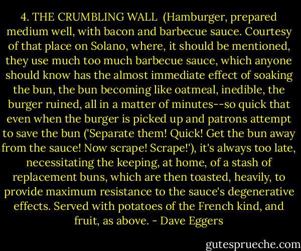 4. THE CRUMBLING WALL<br /><br />(Hamburger, prepared medium well, with bacon and barbecue sauce. Courtesy of that place on Solano, where, it should be mentioned, they use much too much barbecue sauce, which anyone should know has the almost immediate effect of soaking the bun, the bun becoming like oatmeal, inedible, the burger ruined, all in a matter of minutes--so quick that even when the burger is picked up and patrons attempt to save the bun ('Separate them! Quick! Get the bun away from the sauce! Now scrape! Scrape!'), it's always too late, necessitating the keeping, at home, of a stash of replacement buns, which are then toasted, heavily, to provide maximum resistance to the sauce's degenerative effects. Served with potatoes of the French kind, and fruit, as above. - Dave Eggers