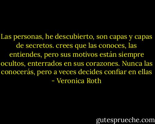 Las personas, he descubierto, son capas y capas de secretos. crees que las conoces, las entiendes, pero sus motivos están siempre ocultos, enterrados en sus corazones. Nunca las conocerás, pero a veces decides confiar en ellas - Veronica Roth