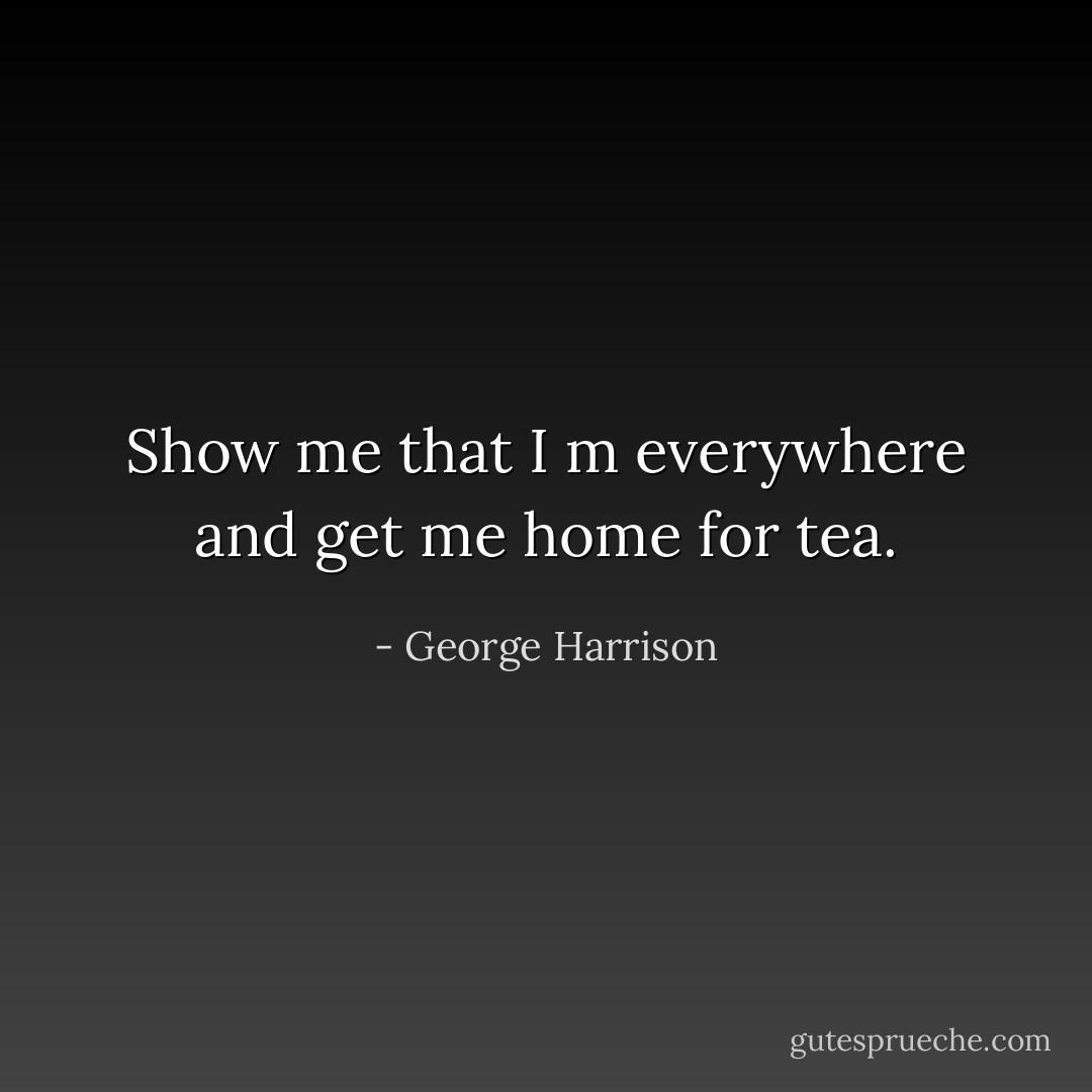 Show me that I m everywhere and get me home for tea. - George Harrison
