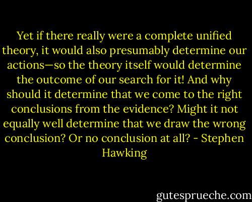 Yet if there really were a complete unified theory, it would also presumably determine our actions—so the theory itself would determine the outcome of our search for it! And why should it determine that we come to the right conclusions from the evidence? Might it not equally well determine that we draw the wrong conclusion? Or no conclusion at all? - Stephen Hawking