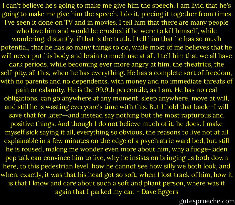 I can't believe he's going to make me give him the speech. I am livid that he's going to make me give him the speech. I do it, piecing it together from times I've seen it done on TV and in movies. I tell him that there are many people who love him and would be crushed if he were to kill himself, while wondering, distantly, if that is the truth. I tell him that he has so much potential, that he has so many things to do, while most of me believes that he will never put his body and brain to much use at all. I tell him that we all have dark periods, while becoming ever more angry at him, the theatrics, the self-pity, all this, when he has everything. He has a complete sort of freedom, with no parents and no dependents, with money and no immediate threats of pain or calamity. He is the 99.9th percentile, as I am. He has no real obligations, can go anywhere at any moment, sleep anywhere, move at will, and still he is wasting everyone's time with this. But I hold that back--I will save that for later--and instead say nothing but the most rapturous and positive things. And though I do not believe much of it, he does. I make myself sick saying it all, everything so obvious, the reasons to live not at all explainable in a few minutes on the edge of a psychiatric ward bed, but still he is roused, making me wonder even more about him, why a fudge-laden pep talk can convince him to live, why he insists on bringing us both down here, to this pedestrian level, how he cannot see how silly we both look, and when, exactly, it was that his head got so soft, when I lost track of him, how it is that I know and care about such a soft and pliant person, where was it again that I parked my car. - Dave Eggers