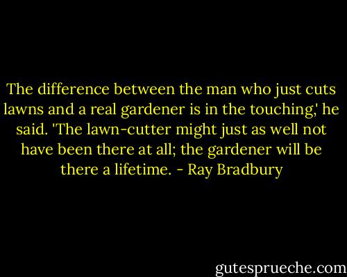 The difference between the man who just cuts lawns and a real gardener is in the touching,' he said. 'The lawn-cutter might just as well not have been there at all; the gardener will be there a lifetime. - Ray Bradbury