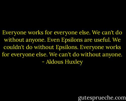 Everyone works for everyone else. We can't do without anyone. Even Epsilons are useful. We couldn't do without Epsilons. Everyone works for everyone else. We can't do without anyone. - Aldous Huxley