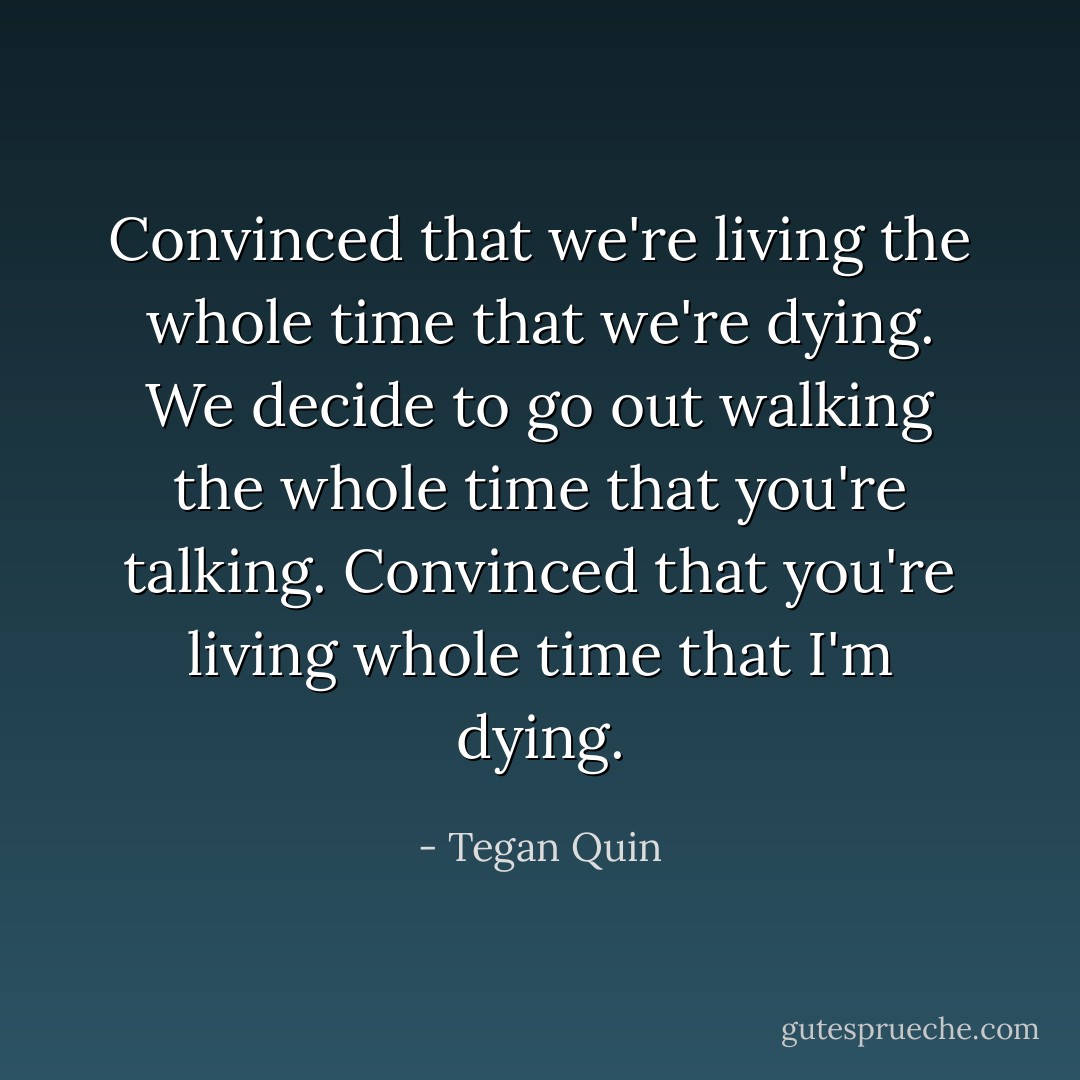 Convinced that we're living the whole time that we're dying.<br />We decide to go out walking the whole time that you're talking.<br />Convinced that you're living whole time that I'm dying. - Tegan Quin