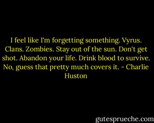 I feel like I'm forgetting something. Vyrus. Clans. Zombies. Stay out of the sun. Don't get shot. Abandon your life. Drink blood to survive. No, guess that pretty much covers it. - Charlie Huston