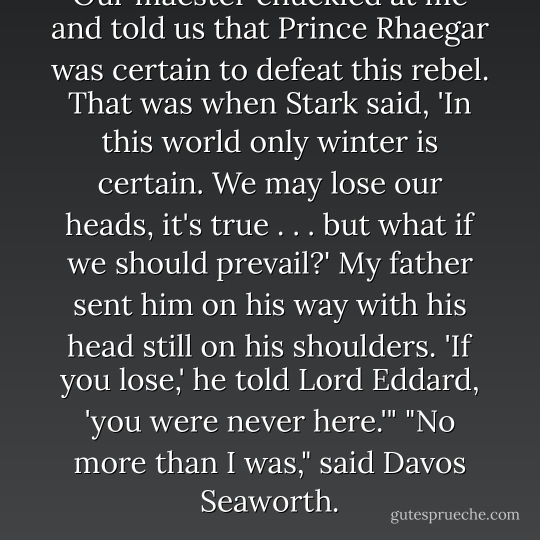 Our maester chuckled at me and told us that Prince Rhaegar was certain to defeat this rebel. That was when Stark said, 'In this world only winter is certain. We may lose our heads, it's true . . . but what if we should prevail?' My father sent him on his way with his head still on his shoulders. 'If you lose,' he told Lord Eddard, 'you were never here.'"<br />"No more than I was," said Davos Seaworth. - George R.R. Martin