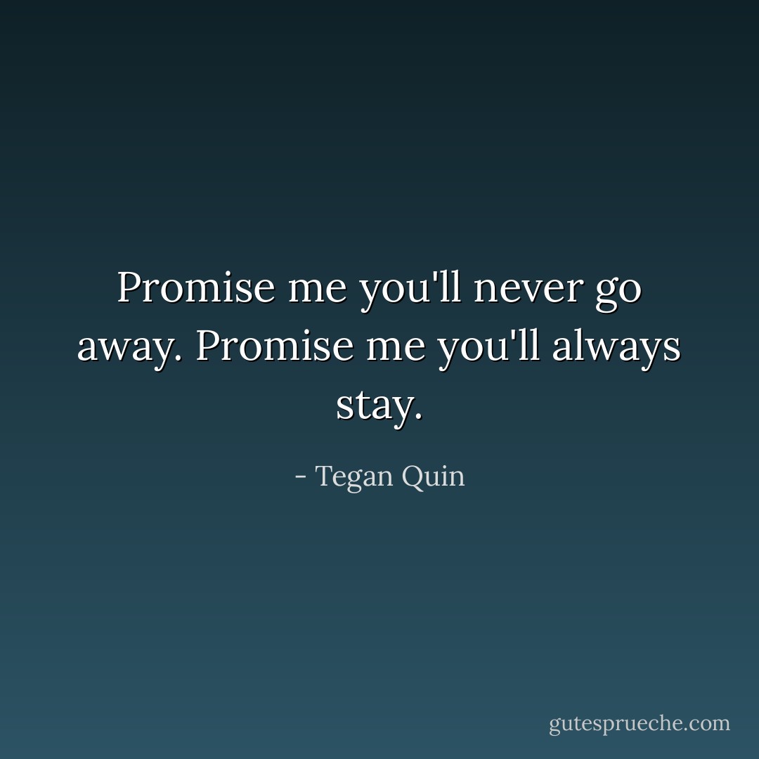 Promise me you'll never go away.<br />Promise me you'll always stay. - Tegan Quin