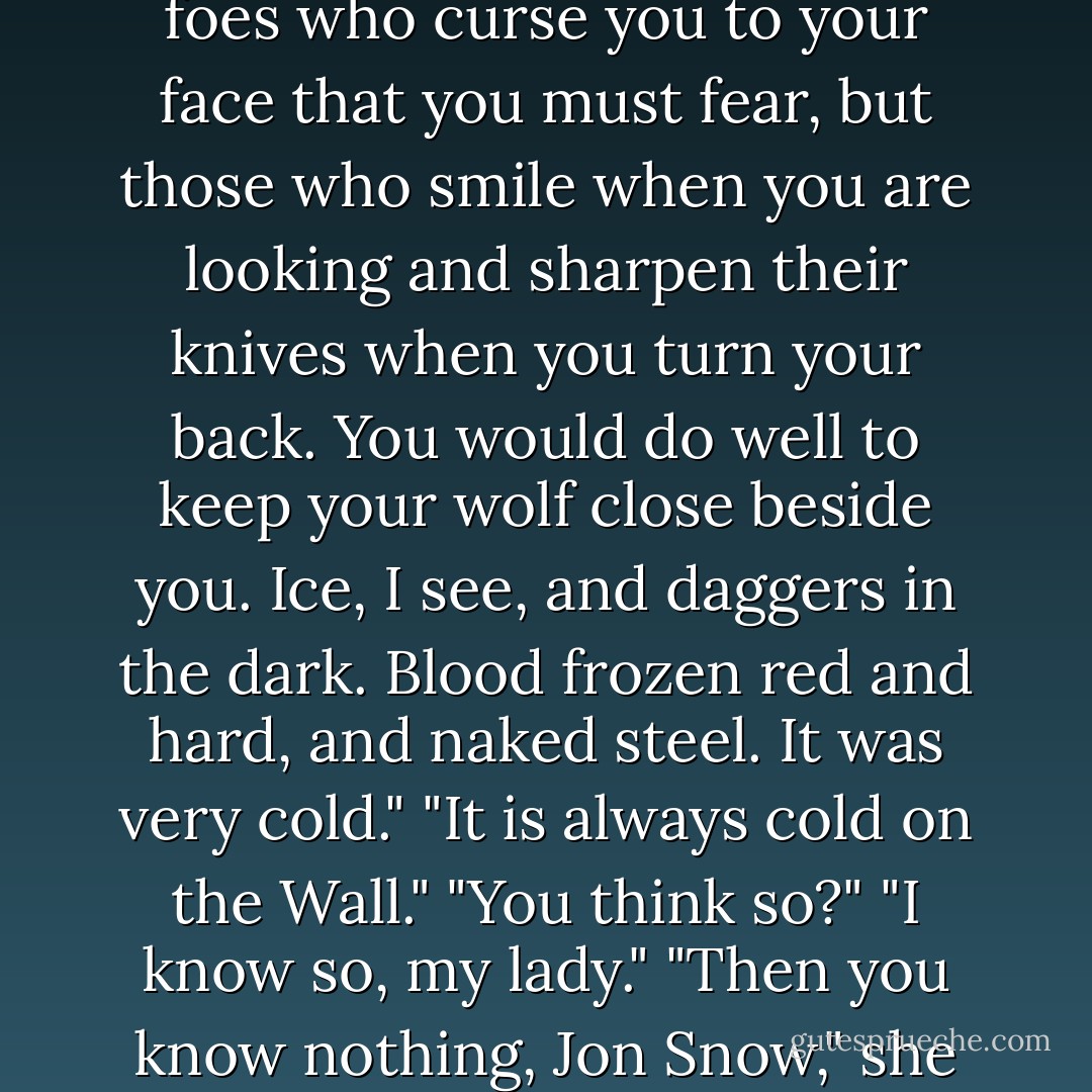 The ruby at Melisandre's throat gleamed red. "It is not those foes who curse you to your face that you must fear, but those who smile when you are looking and sharpen their knives when you turn your back. You would do well to keep your wolf close beside you. Ice, I see, and daggers in the dark. Blood frozen red and hard, and naked steel. It was very cold."<br />"It is always cold on the Wall."<br />"You think so?"<br />"I <i>know</i> so, my lady."<br />"Then you know nothing, Jon Snow," she whispered. - George R.R. Martin