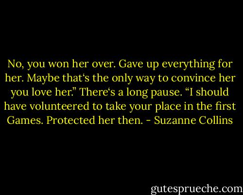 No, you won her over. Gave up everything for her. Maybe that‘s the only way to convince her you love her.” There‘s a long pause. “I should have volunteered to take your place in the first Games.<br />Protected her then. - Suzanne Collins