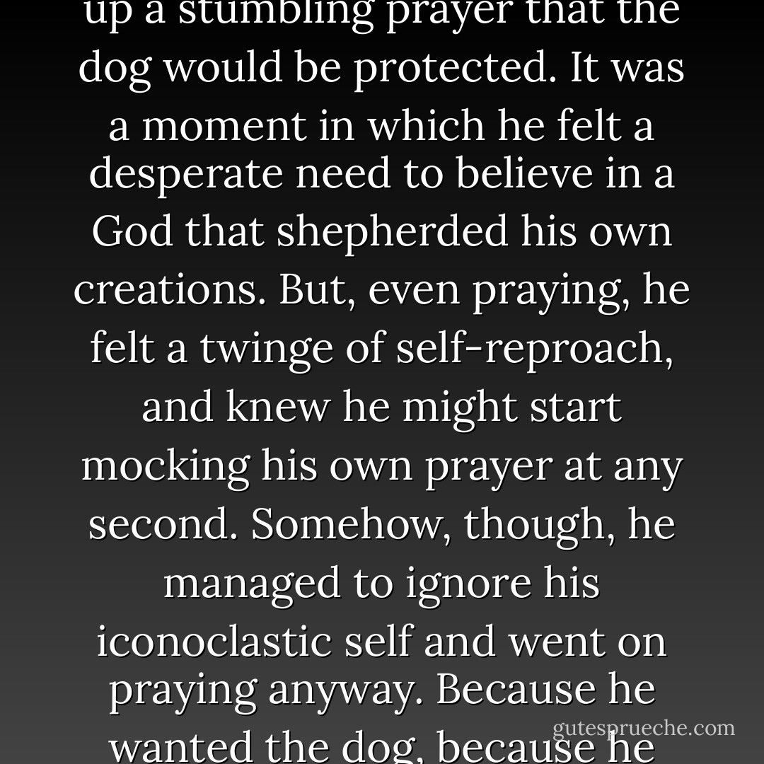 To his complete astonishment, he later found himself offering up a stumbling prayer that the dog would be protected. It was a moment in which he felt a desperate need to believe in a God that shepherded his own creations. But, even praying, he felt a twinge of self-reproach, and knew he might start mocking his own prayer at any second.<br />Somehow, though, he managed to ignore his iconoclastic self and went on praying anyway. Because he wanted the dog, because he needed the dog. - Richard Matheson